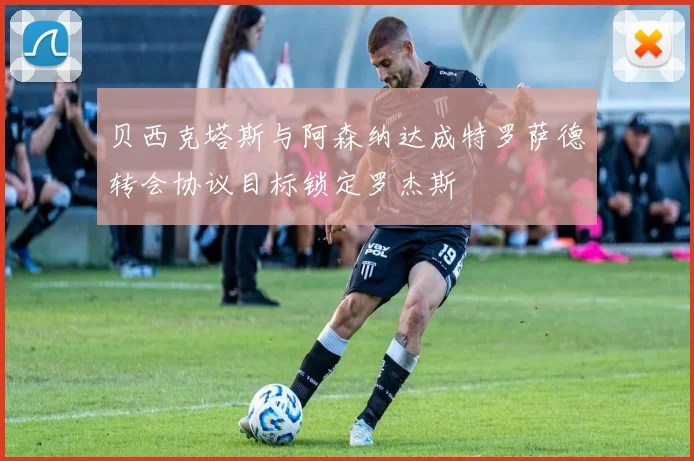 贝西克塔斯与阿森纳达成特罗萨德转会协议目标锁定罗杰斯
