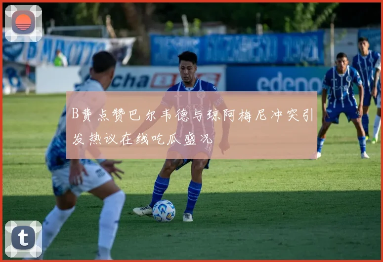 B费点赞巴尔韦德与琼阿梅尼冲突引发热议在线吃瓜盛况