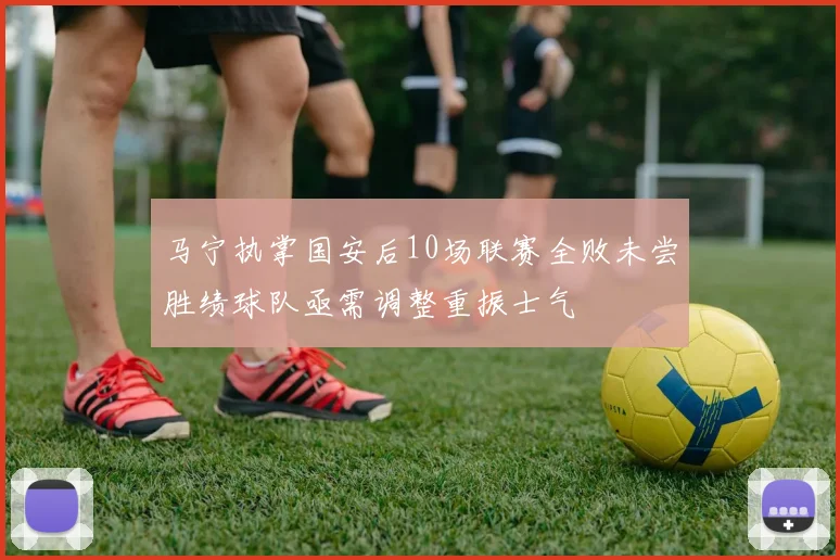 马宁执掌国安后10场联赛全败未尝胜绩球队亟需调整重振士气