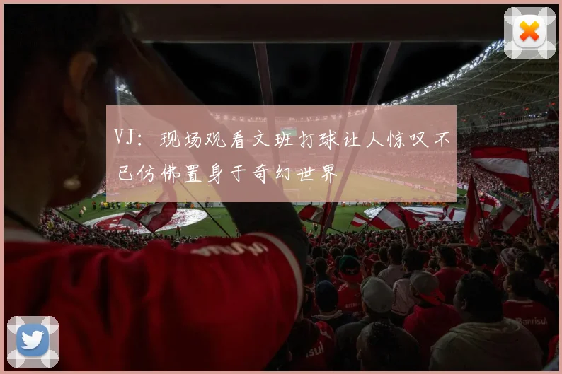 VJ：现场观看文班打球让人惊叹不已仿佛置身于奇幻世界