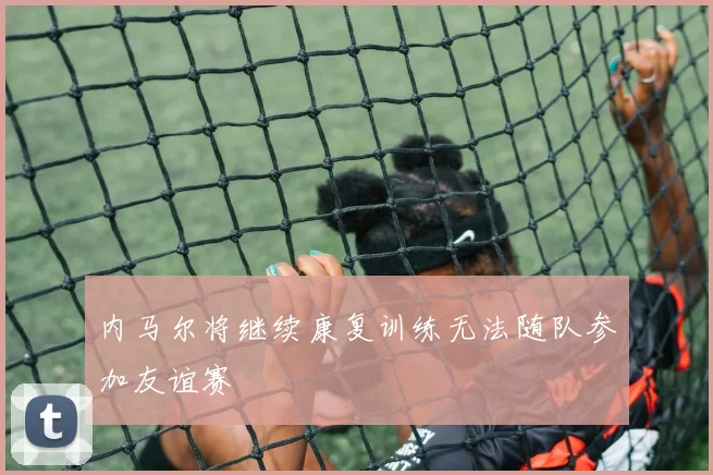 内马尔将继续康复训练无法随队参加友谊赛