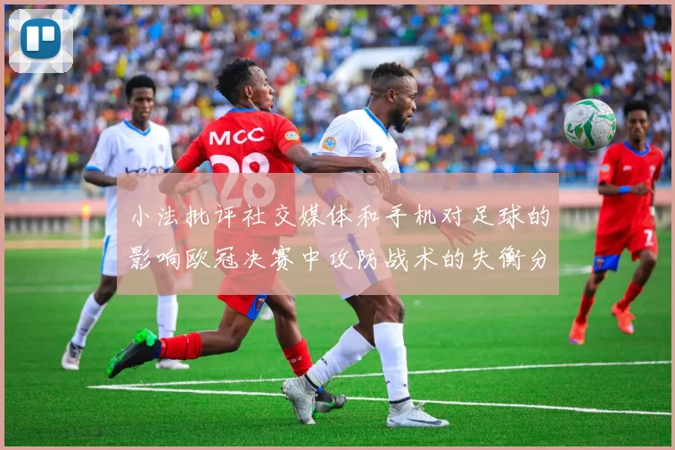 小法批评社交媒体和手机对足球的影响欧冠决赛中攻防战术的失衡分析