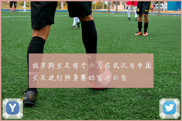 俄罗斯女足将于六月在武汉与中国女足进行热身赛的官方公告