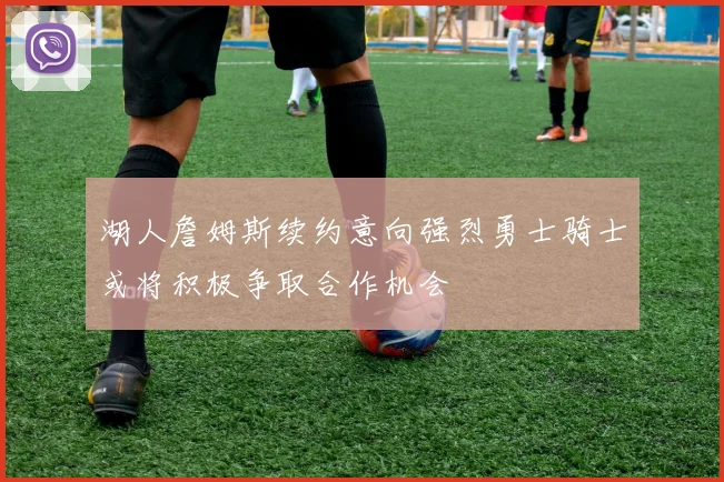 湖人詹姆斯续约意向强烈勇士骑士或将积极争取合作机会