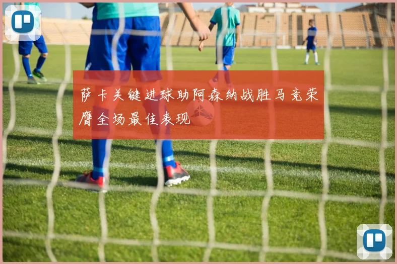萨卡关键进球助阿森纳战胜马竞荣膺全场最佳表现
