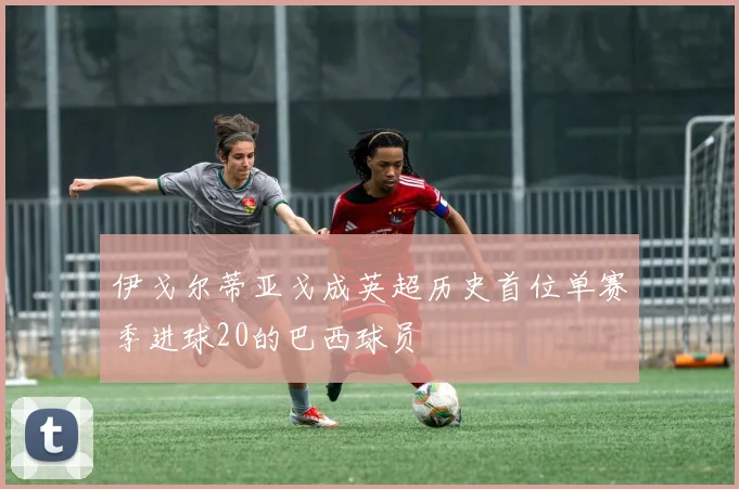 伊戈尔蒂亚戈成英超历史首位单赛季进球20的巴西球员