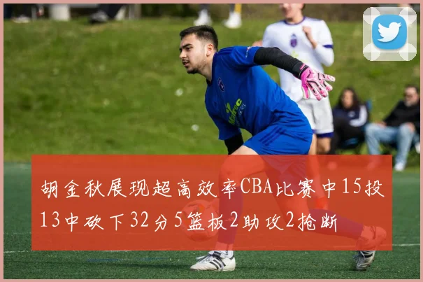 胡金秋展现超高效率CBA比赛中15投13中砍下32分5篮板2助攻2抢断