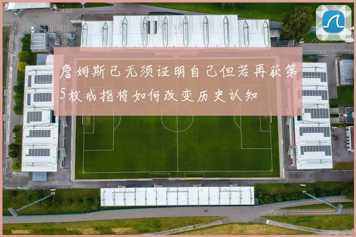 詹姆斯已无须证明自己但若再获第5枚戒指将如何改变历史认知