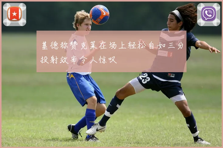 基德称赞克莱在场上轻松自如三分投射效率令人惊叹